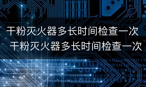 干粉灭火器多长时间检查一次 干粉灭火器多长时间检查一次?