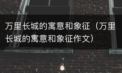 万里长城的寓意和象征（万里长城的寓意和象征作文）