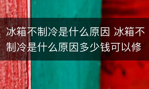冰箱不制冷是什么原因 冰箱不制冷是什么原因多少钱可以修