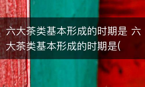 六大茶类基本形成的时期是 六大茶类基本形成的时期是(