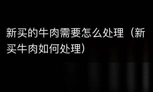 新买的牛肉需要怎么处理（新买牛肉如何处理）