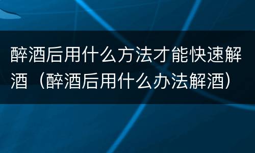 醉酒后用什么方法才能快速解酒（醉酒后用什么办法解酒）