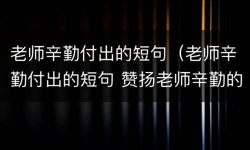 老师辛勤付出的短句（老师辛勤付出的短句 赞扬老师辛勤的句子）