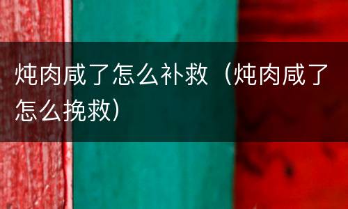 炖肉咸了怎么补救（炖肉咸了怎么挽救）