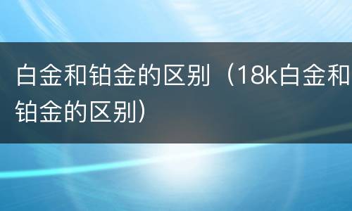 白金和铂金的区别（18k白金和铂金的区别）