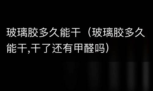 玻璃胶多久能干（玻璃胶多久能干,干了还有甲醛吗）