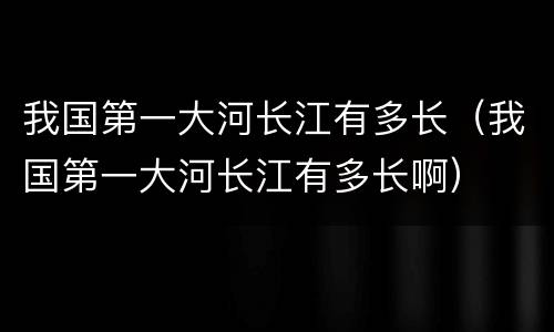 我国第一大河长江有多长（我国第一大河长江有多长啊）