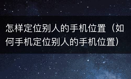 怎样定位别人的手机位置（如何手机定位别人的手机位置）