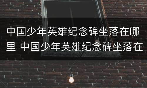 中国少年英雄纪念碑坐落在哪里 中国少年英雄纪念碑坐落在那里