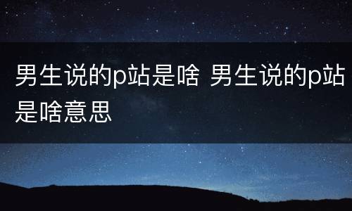 男生说的p站是啥 男生说的p站是啥意思