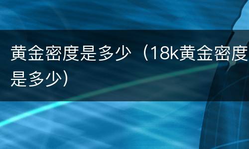黄金密度是多少（18k黄金密度是多少）