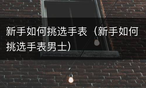 新手如何挑选手表（新手如何挑选手表男士）