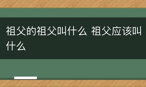 祖父的祖父叫什么 祖父应该叫什么
