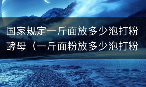 国家规定一斤面放多少泡打粉酵母（一斤面粉放多少泡打粉多少酵母粉）