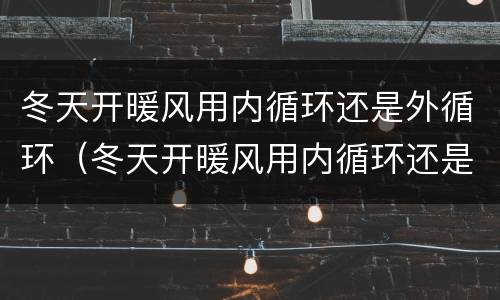 冬天开暖风用内循环还是外循环（冬天开暖风用内循环还是外循环的标志）