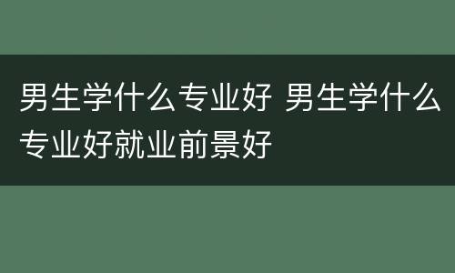 男生学什么专业好 男生学什么专业好就业前景好