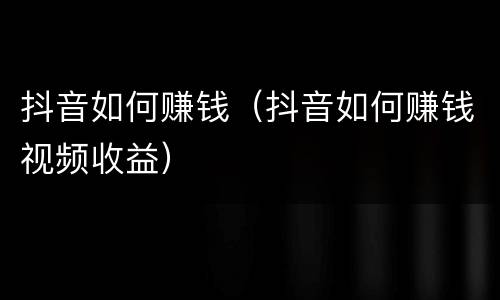 抖音如何赚钱（抖音如何赚钱视频收益）