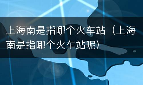 上海南是指哪个火车站（上海南是指哪个火车站呢）