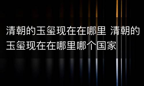 清朝的玉玺现在在哪里 清朝的玉玺现在在哪里哪个国家