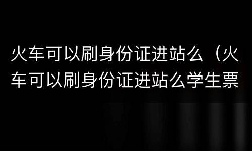 火车可以刷身份证进站么（火车可以刷身份证进站么学生票）