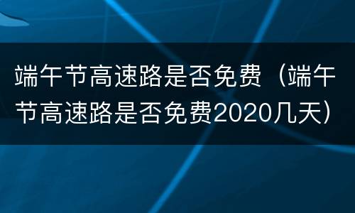 端午节高速路是否免费（端午节高速路是否免费2020几天）