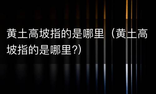 黄土高坡指的是哪里（黄土高坡指的是哪里?）