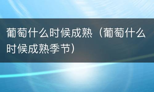 葡萄什么时候成熟（葡萄什么时候成熟季节）