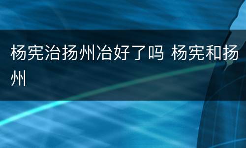 杨宪治扬州冶好了吗 杨宪和扬州