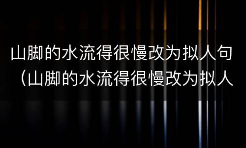 山脚的水流得很慢改为拟人句（山脚的水流得很慢改为拟人句怎么写）