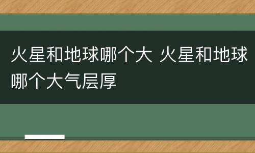 火星和地球哪个大 火星和地球哪个大气层厚