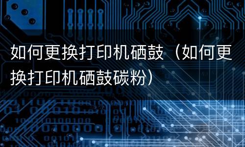 如何更换打印机硒鼓（如何更换打印机硒鼓碳粉）