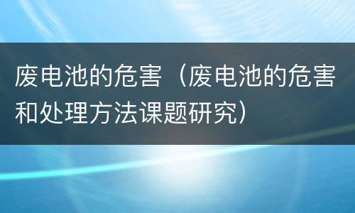 废电池的危害（废电池的危害和处理方法课题研究）