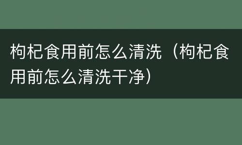 枸杞食用前怎么清洗（枸杞食用前怎么清洗干净）