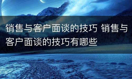 销售与客户面谈的技巧 销售与客户面谈的技巧有哪些