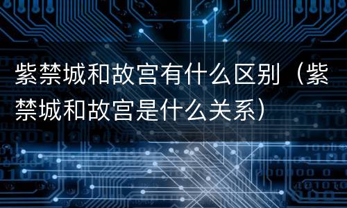 紫禁城和故宫有什么区别（紫禁城和故宫是什么关系）