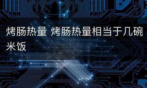 烤肠热量 烤肠热量相当于几碗米饭