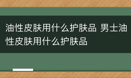 油性皮肤用什么护肤品 男士油性皮肤用什么护肤品