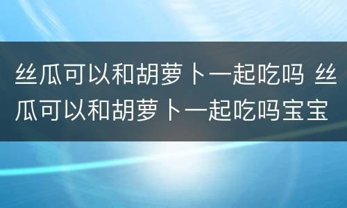 丝瓜可以和胡萝卜一起吃吗 丝瓜可以和胡萝卜一起吃吗宝宝