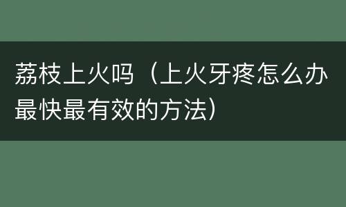 荔枝上火吗（上火牙疼怎么办最快最有效的方法）