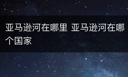 亚马逊河在哪里 亚马逊河在哪个国家