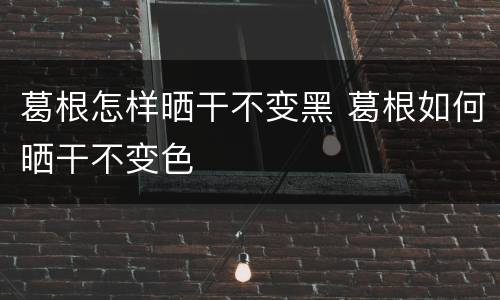 葛根怎样晒干不变黑 葛根如何晒干不变色