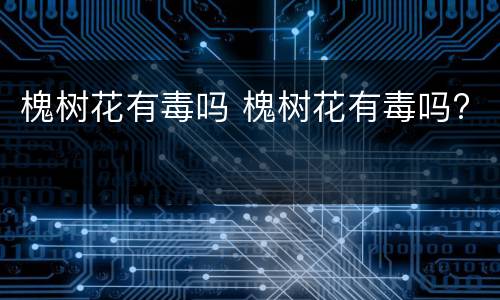 槐树花有毒吗 槐树花有毒吗?