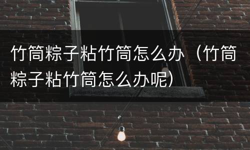 竹筒粽子粘竹筒怎么办（竹筒粽子粘竹筒怎么办呢）