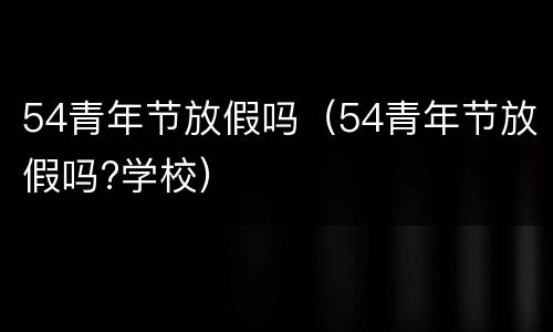 54青年节放假吗（54青年节放假吗?学校）