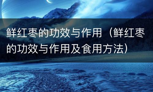 鲜红枣的功效与作用（鲜红枣的功效与作用及食用方法）