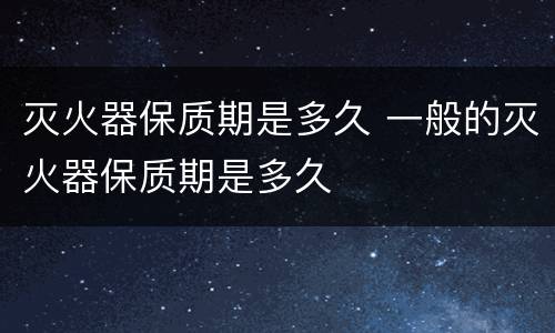 灭火器保质期是多久 一般的灭火器保质期是多久