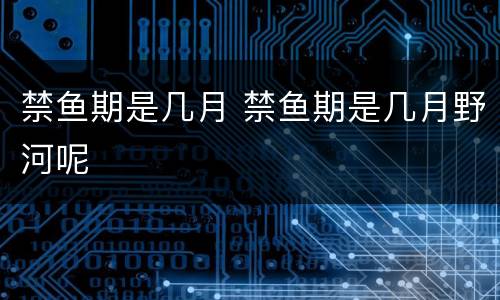 禁鱼期是几月 禁鱼期是几月野河呢