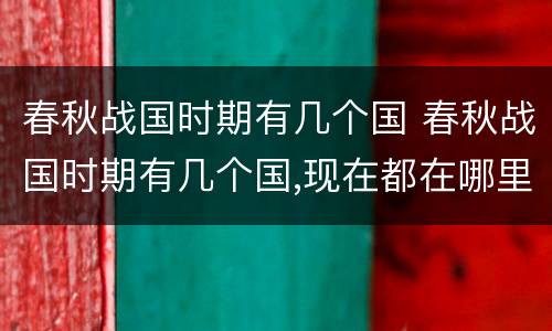 春秋战国时期有几个国 春秋战国时期有几个国,现在都在哪里