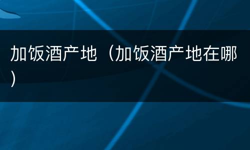 加饭酒产地（加饭酒产地在哪）