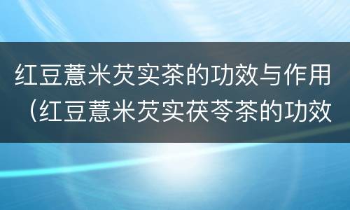 红豆薏米芡实茶的功效与作用（红豆薏米芡实茯苓茶的功效与作用）